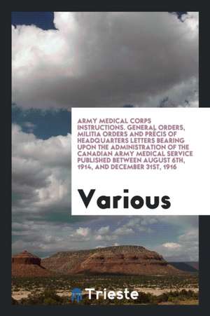 Army Medical Corps Instructions. General Orders, Militia Orders and Précis of Headquarters Letters Bearing Upon the Administration of the Canadian Arm de Various