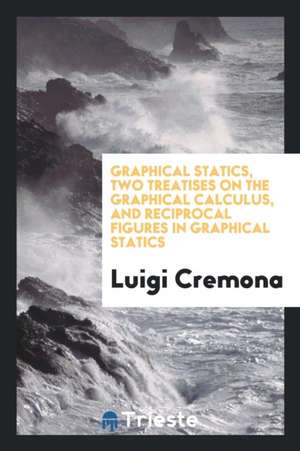 Graphical Statics, Two Treatises on the Graphical Calculus, and Reciprocal Figures in Graphical Statics de Luigi Cremona