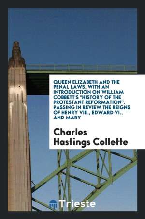 Queen Elizabeth and the Penal Laws, with an Introduction on William Cobbett's History of the Protestant Reformation. Passing in Review the Reigns of H de Charles Hastings Collette