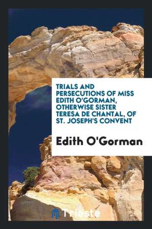 Trials and Persecutions of Miss Edith O'Gorman, Otherwise Sister Teresa de Chantal, of St. Joseph's Convent de Edith O'Gorman