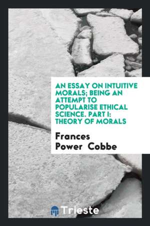 An Essay on Intuitive Morals; Being an Attempt to Popularise Ethical Science. Part I: Theory of Morals de Frances Power Cobbe