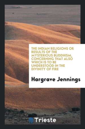 The Indian Religions: Or, Results of the Mysterious Buddhism, Concerning That Also Which Is to Be Understood in the Divinity of Fire de Hargrave Jennings