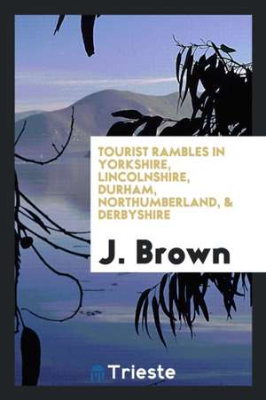 Tourist Rambles in Yorkshire, Lincolnshire, Durham, Northumberland, & Derbyshire de J. Brown