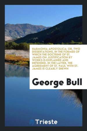 Harmonia Apostolica: Or, Two Dissertations, in the Former of Which the Doctrine of St. James on Justification by Works Is Explained and Def de George Bull