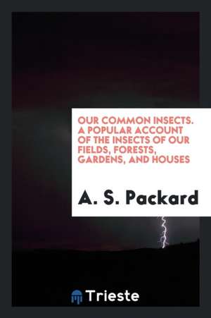 Our Common Insects. a Popular Account of the Insects of Our Fields, Forests, Gardens, and Houses de A. S. Packard