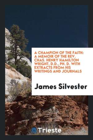 A Champion of the Faith: A Memoir of the Rev. Chas. Henry Hamilton Wright, D.D., Ph. D. with Extracts from His Writings and Journals de James Silvester