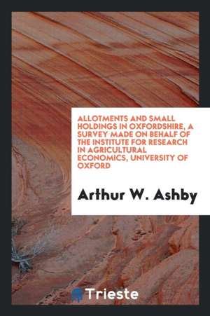 Allotments and Small Holdings in Oxfordshire, a Survey Made on Behalf of the Institute for Research in Agricultural Economics, University of Oxford de Arthur W. Ashby