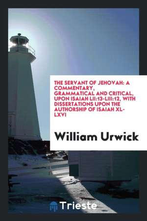 The Servant of Jehovah: A Commentary, Grammatical and Critical, Upon Isaiah Lii:13-Liii:12, with Dissertations Upon the Authorship of Isaiah X de William Urwick