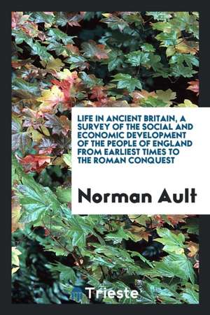 Life in Ancient Britain, a Survey of the Social and Economic Development of the People of England from Earliest Times to the Roman Conquest de Norman Ault