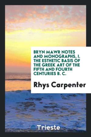 Bryn Mawr Notes and Monographs, I. the Esthetic Basis of the Greek Art of the Fifth and Fourth Centuries B. C. de Rhys Carpenter