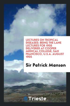 Lectures on Tropical Diseases: Being the Lane Lectures for 1905 Delivered at Cooper Medical College, San Francisco, U.S.A. August 1905 de Sir Patrick Manson