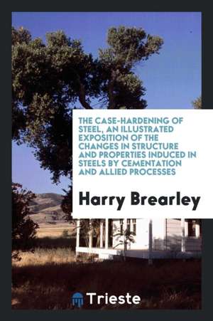 The Case-Hardening of Steel, an Illustrated Exposition of the Changes in Structure and Properties Induced in Steels by Cementation and Allied Processe de Harry Brearley