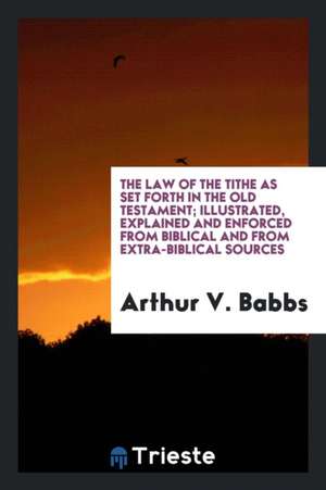 The Law of the Tithe as Set Forth in the Old Testament; Illustrated, Explained and Enforced from Biblical and from Extra-Biblical Sources de Arthur V. Babbs