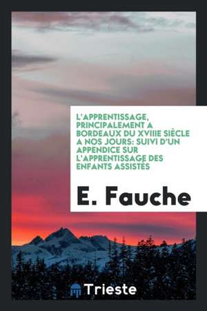 L'Apprentissage, Principalement a Bordeaux Du Xviiie Siècle a Nos Jours: Suivi d'Un Appendice Sur l'Apprentissage Des Enfants Assistès de E. Fauche