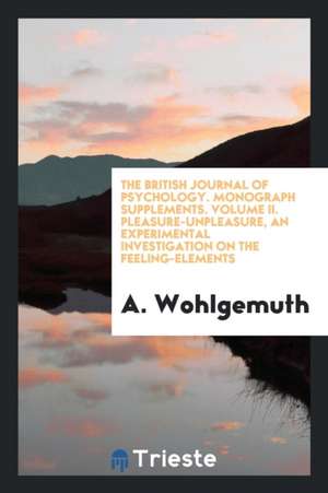 The British Journal of Psychology. Monograph Supplements. Volume II. Pleasure-Unpleasure, an Experimental Investigation on the Feeling-Elements de A. Wohlgemuth