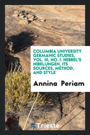 Columbia University Germanic Studies, Vol. III, No. I. Hebbel's Nibelungen, Its Sources, Method, and Style de Annina Periam