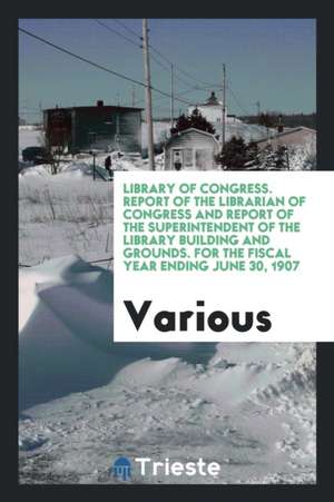 Library of Congress. Report of the Librarian of Congress and Report of the Superintendent of the Library Building and Grounds. for the Fiscal Year End de Various