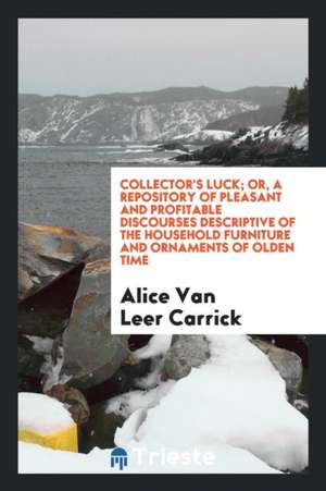 Collector's Luck; Or, a Repository of Pleasant and Profitable Discourses Descriptive of the Household Furniture and Ornaments of Olden Time de Alice Van Leer Carrick