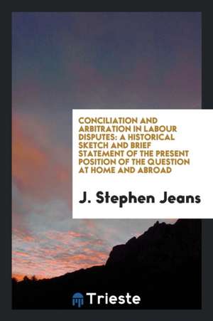 Conciliation and Arbitration in Labour Disputes: A Historical Sketch and Brief Statement of the Present Position of the Question at Home and Abroad de J. Stephen Jeans