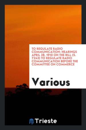 To Regulate Radio Communication: Hearings April 28, 1910 on the Bill (S. 7243) to Regulate Radio Communication Before the Committee on Commerce, of th de Various