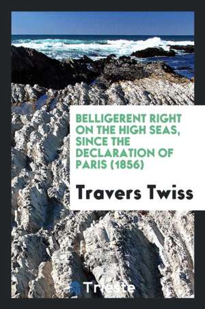 Belligerent Right on the High Seas, Since the Declaration of Paris (1856) de Travers Twiss