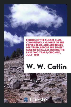 Echoes of the Sunset Club, Comprising a Number of the Papers Read, and Addresses Delivered, Before the Sunset Club of Chicago, During the Past Two Yea de W. W. Catlin