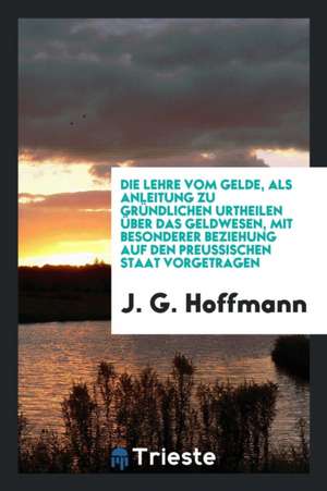 Die Lehre Vom Gelde, ALS Anleitung Zu Gründlichen Urtheilen Über Das Geldwesen, Mit Besonderer Beziehung Auf Den Preussischen Staat Vorgetragen de J. G. Hoffmann