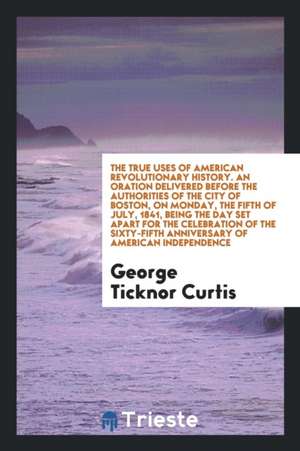 The True Uses of American Revolutionary History. an Oration Delivered Before the Authorities of the City of Boston, on Monday, the Fifth of July, 1841 de George Ticknor Curtis