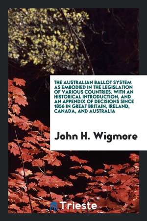 The Australian Ballot System as Embodied in the Legislation of Various Countries. with an Historical Introduction, and an Appendix of Decisions Since de John H. Wigmore