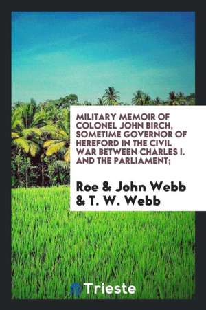 Military Memoir of Colonel John Birch, Sometime Governor of Hereford in the Civil War Between Charles I. and the Parliament; de Roe