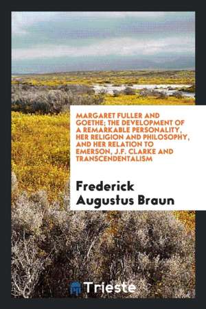 Margaret Fuller and Goethe; The Development of a Remarkable Personality, Her Religion and Philosophy, and Her Relation to Emerson, J.F. Clarke and Tra de Frederick Augustus Braun