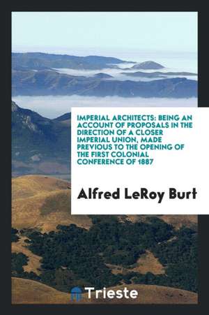 Imperial Architects: Being an Account of Proposals in the Direction of a Closer Imperial Union, Made Previous to the Opening of the First C de Alfred Leroy Burt