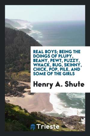 Real Boys; Being the Doings of Plupy, Beany, Pewt, Puzzy, Whack, Bug, Skinny, Chick, Pop, Pile, and Some of the Girls de Henry A. Shute