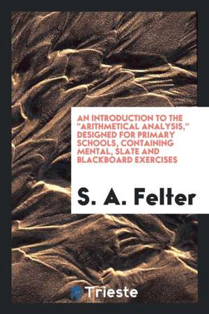 An Introduction to the Arithmetical Analysis, Designed for Primary Schools, Containing Mental, Slate and Blackboard Exercises de S. A. Felter