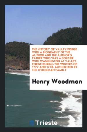 The History of Valley Forge with a Biography of the Author and the Author's Father Who Was a Soldier with Washington at Valley Forge During the Winter de Henry Woodman