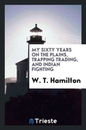 My Sixty Years on the Plains, Trapping Trading, and Indian Fighting de W. T. Hamilton