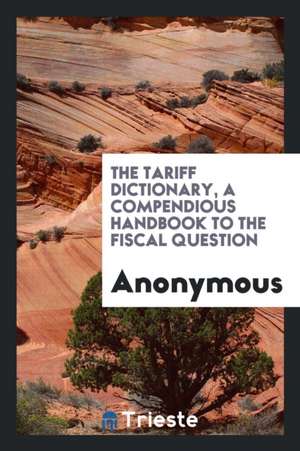 The Tariff Dictionary, a Compendious Handbook to the Fiscal Question de Anonymous