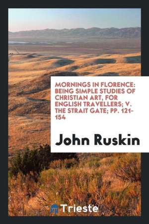 Mornings in Florence: Being Simple Studies of Christian Art, for English Travellers; V. the Strait Gate; Pp. 121-154 de John Ruskin