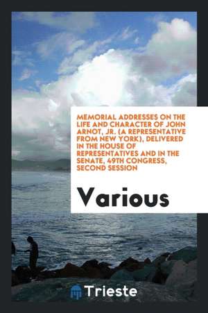 Memorial Addresses on the Life and Character of John Arnot, Jr. (a Representative from New York), Delivered in the House of Representatives and in the de Various