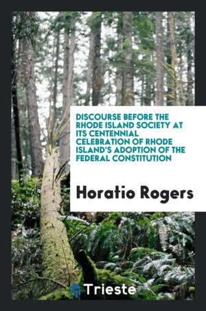 Discourse Before the Rhode Island Society at Its Centennial Celebration of Rhode Island's Adoption of the Federal Constitution de Horatio Rogers