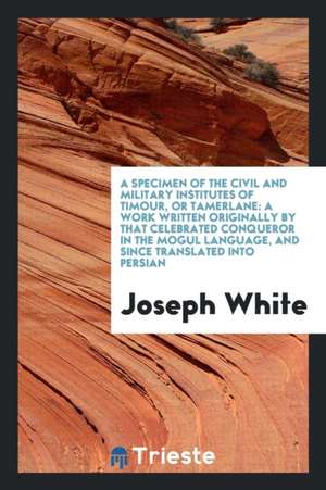 A Specimen of the Civil and Military Institutes of Timour, or Tamerlane: A Work Written Originally ... in the #ogul Language, and Since Translated Int de Joseph White