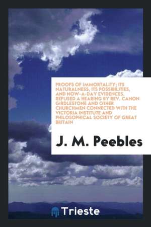 Proofs of Immortality; Its Naturalness, Its Possibilities, and Now-A-Day Evidences. Refused a Hearing by Rev. Canon Girdlestone and Other Churchmen Co de J. M. Peebles