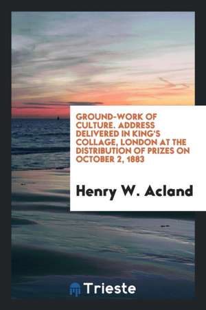 Ground-Work of Culture. Address Delivered in King's Collage, London at the Distribution of Prizes on October 2, 1883 de Henry W. Acland