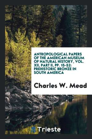 Antropological Papers of the American Museum of Natural History, Vol. XII, Part II, Pp. 15-52: Prehistoric Bronze in South America de Charles W. Mead