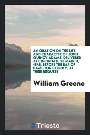 An Oration on the Life and Character of John Quincy Adams. Delivered at Cincinnati, 25 March, 1848, Before the Bar of Hamilton County, at Their Reques de William Greene