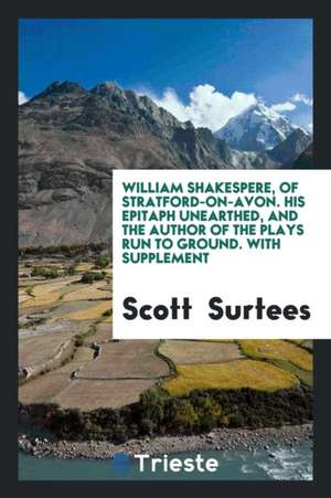 William Shakespere, of Stratford-On-Avon. His Epitaph Unearthed, and the Author of the Plays Run to Ground. with Supplement de Scott Surtees