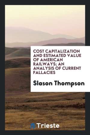 Cost Capitalization and Estimated Value of American Railways; An Analysis of Current Fallacies de Slason Thompson