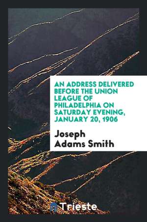 An Address Delivered Before the Union League of Philadelphia on Saturday Evening, January 20, 1906 de Joseph Adams Smith