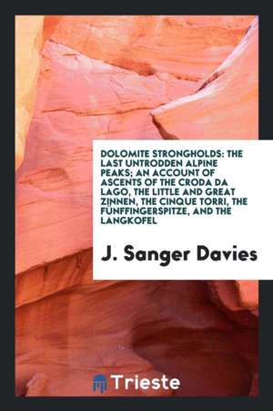 Dolomite Strongholds: The Last Untrodden Alpine Peaks; An Account of Ascents of the Croda Di Lago, the Little and Great Zinnen, the Cinque T de J. Sanger Davies