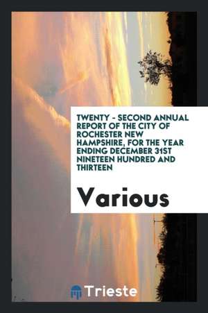 Twenty - Second Annual Report of the City of Rochester New Hampshire, for the Year Ending December 31st Nineteen Hundred and Thirteen de Various